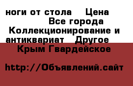 ноги от стола. › Цена ­ 12 000 - Все города Коллекционирование и антиквариат » Другое   . Крым,Гвардейское